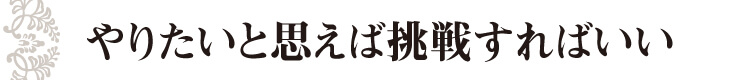 やりたいと思えば挑戦すればいい
